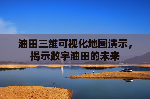 油田三维可视化地图演示，揭示数字油田的未来